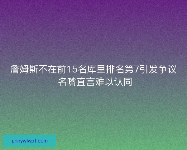 詹姆斯不在前15名库里排名第7引发争议 名嘴直言难以认同
