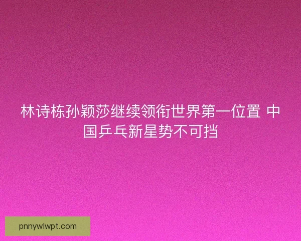 林诗栋孙颖莎继续领衔世界第一位置 中国乒乓新星势不可挡