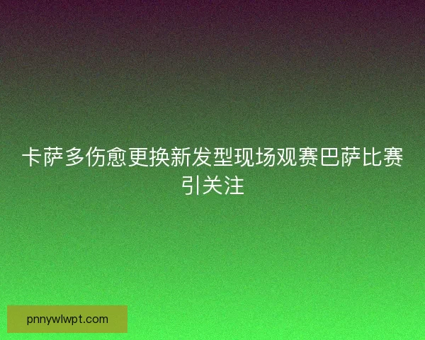 卡萨多伤愈更换新发型现场观赛巴萨比赛引关注