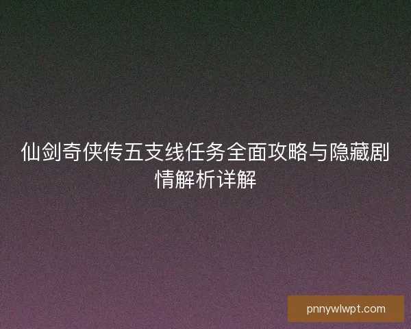 仙剑奇侠传五支线任务全面攻略与隐藏剧情解析详解