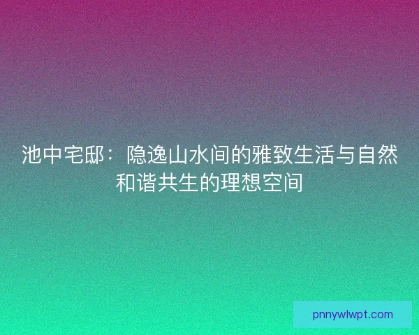 池中宅邸：隐逸山水间的雅致生活与自然和谐共生的理想空间