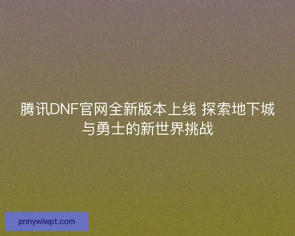 腾讯DNF官网全新版本上线 探索地下城与勇士的新世界挑战