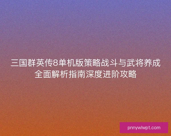 三国群英传8单机版策略战斗与武将养成全面解析指南深度进阶攻略