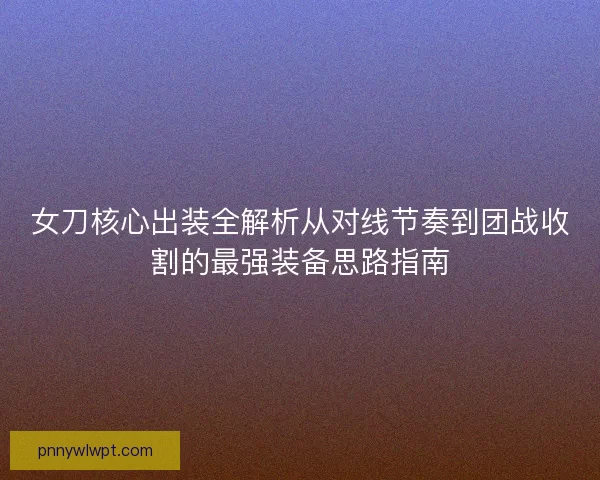 女刀核心出装全解析从对线节奏到团战收割的最强装备思路指南