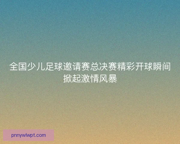全国少儿足球邀请赛总决赛精彩开球瞬间掀起激情风暴
