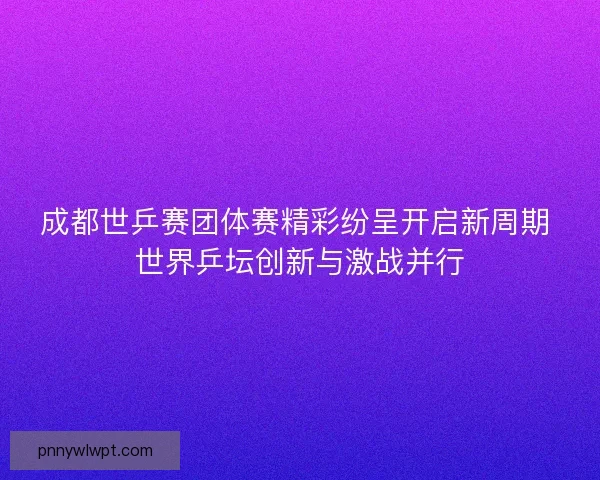 成都世乒赛团体赛精彩纷呈开启新周期 世界乒坛创新与激战并行