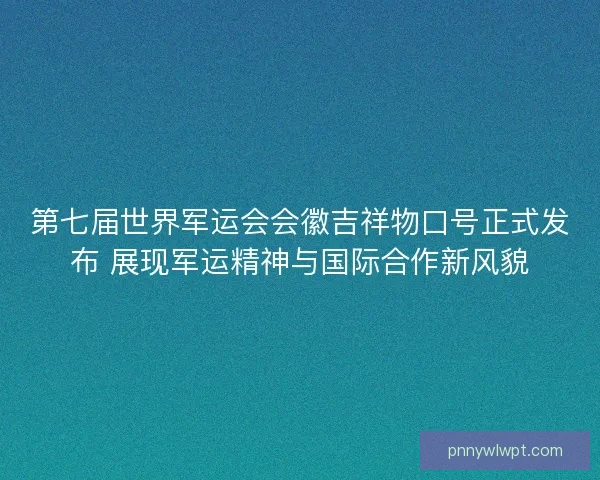 第七届世界军运会会徽吉祥物口号正式发布 展现军运精神与国际合作新风貌