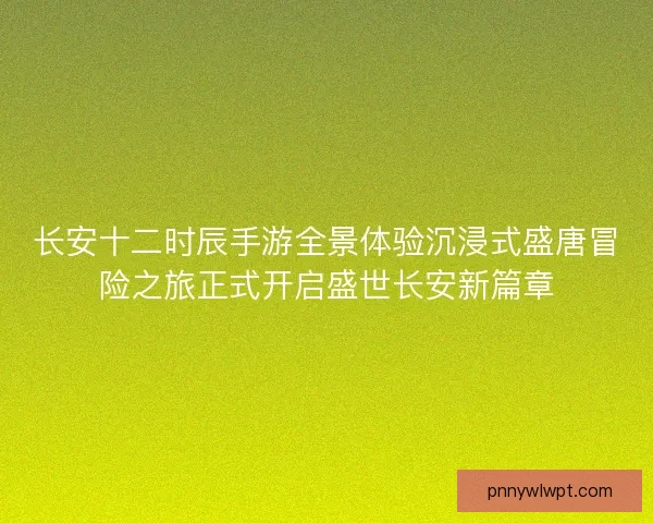 长安十二时辰手游全景体验沉浸式盛唐冒险之旅正式开启盛世长安新篇章