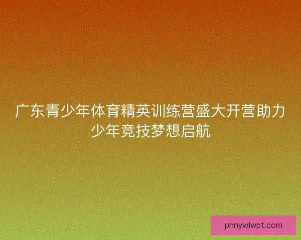 广东青少年体育精英训练营盛大开营助力少年竞技梦想启航